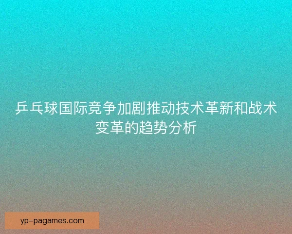 乒乓球国际竞争加剧推动技术革新和战术变革的趋势分析