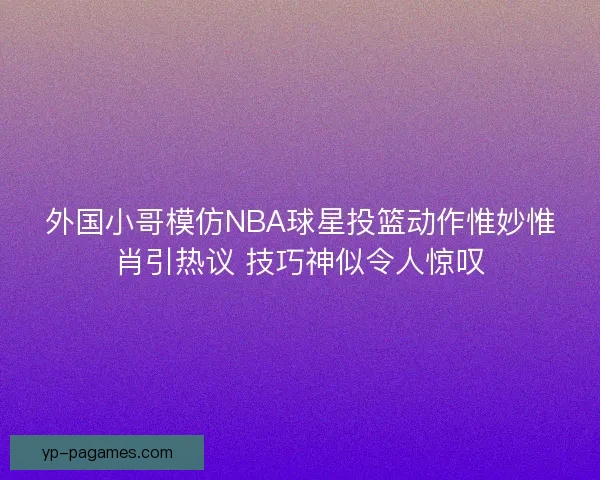外国小哥模仿NBA球星投篮动作惟妙惟肖引热议 技巧神似令人惊叹